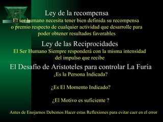 Ley de la recompensa El ser humano necesita tener bien definida su recompensa  o premio respecto de cualquier actividad que desarrolle para poder obtener resultados favorables  Ley de las Reciprocidades El Ser Humano Siempre responderá con la misma intensidad  del impulso que recibe El Desafío de Aristoteles para controlar La Furia ¿ Es la Persona Indicada? ¿Es El Momento Indicado? ¿El Motivo es suficiente ? Antes de Enojarnos Debemos Hacer estas Reflexiones para evitar caer en el error 