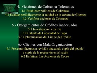4.- Gestiones de Cobranza Tolerantes 4.1 Establecer políticas de Cobranza. 4.2 Evaluar periódicamente la calidad de la cartera de Clientes 4.3 Verificar acciones de Cobranza 5.- Otorgamientos de Créditos Inadecuados 5.1 Investigación efectiva 5.2 Calculo de Capacidad de Pago 5.3 Determinación del Limite de Crédito 6.- Clientes con Mala Organización 6.1 Presentar facturas a revisión anexando copia del pedido y copia de la recepción en almacén 6.2 Enfatizar Las Acciones de Cobro 