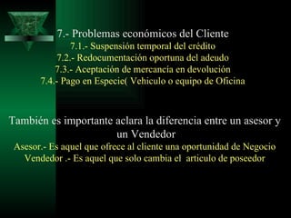 7.- Problemas económicos del Cliente 7.1.- Suspensión temporal del crédito 7.2.- Redocumentación oportuna del adeudo 7.3.- Aceptación de mercancía en devolución 7.4.- Pago en Especie( Vehiculo o equipo de Oficina También es importante aclara la diferencia entre un asesor y un Vendedor Asesor.- Es aquel que ofrece al cliente una oportunidad de Negocio Vendedor .- Es aquel que solo cambia el  articulo de poseedor 