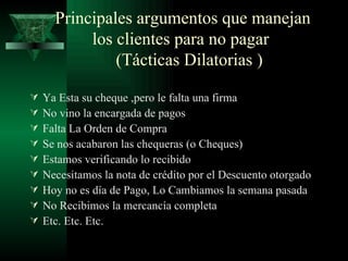 Principales argumentos que manejan los clientes para no pagar    (Tácticas Dilatorias ) Ya Esta su cheque ,pero le falta una firma No vino la encargada de pagos Falta La Orden de Compra Se nos acabaron las chequeras (o Cheques) Estamos verificando lo recibido Necesitamos la nota de crédito por el Descuento otorgado Hoy no es día de Pago, Lo Cambiamos la semana pasada No Recibimos la mercancía completa Etc. Etc. Etc. 