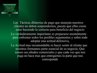 Las  Tácticas dilatorias de pago que manejan nuestros clientes no deben sorprendernos, puesto que ellos creen estar haciendo lo correcto para beneficio del negocio Lo verdaderamente importante es prepararse mentalmente para enfrentar todos los posibles argumentos y sobre todo adoptar una actitud defensiva, La Actitud mas recomendable es hacer sentir al cliente que nosotros formamos parte esencial de su negocio, Que somos sus aliados comerciales y que cada vez que nos paga no hace mas que entregarnos la parte que nos corresponde 
