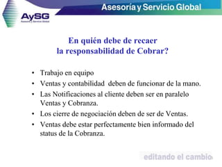 En quién debe de recaer
la responsabilidad de Cobrar?
• Trabajo en equipo
• Ventas y contabilidad deben de funcionar de la mano.
• Las Notificaciones al cliente deben ser en paralelo
Ventas y Cobranza.
• Los cierre de negociación deben de ser de Ventas.
• Ventas debe estar perfectamente bien informado del
status de la Cobranza.
10
 
