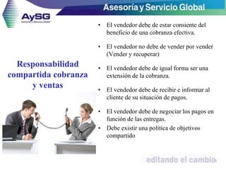 Responsabilidad
compartida cobranza
y ventas
• El vendedor debe de estar consiente del
beneficio de una cobranza efectiva.
• El vendedor no debe de vender por vender
(Vender y recuperar)
• El vendedor debe de igual forma ser una
extensión de la cobranza.
• El vendedor debe de recibir e informar al
cliente de su situación de pagos.
• El vendedor debe de negociar los pagos en
función de las entregas.
• Debe existir una política de objetivos
compartido
13
 