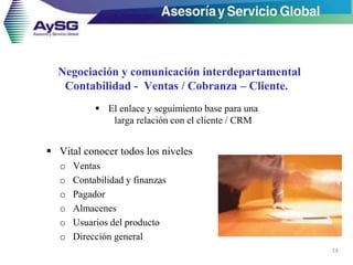 Negociación y comunicación interdepartamental
Contabilidad - Ventas / Cobranza – Cliente.
 El enlace y seguimiento base para una
larga relación con el cliente / CRM
14
 Vital conocer todos los niveles
o Ventas
o Contabilidad y finanzas
o Pagador
o Almacenes
o Usuarios del producto
o Dirección general
 