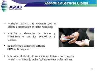 16
 De preferencia contar con software
CRM en la empresa.
 Vincular a Gerencias de Ventas y
Administrativo con los vendedores y
técnicos.
 Informado al cliente de su status de facturas por vencer y
vencidas, enfatizando en las fechas y montos de las mismas.
 Mantener historial de cobranza con el
cliente e información en juntas periódicas
 