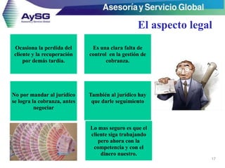 El aspecto legal
17
Ocasiona la perdida del
cliente y la recuperación
por demás tardía.
Es una clara falta de
control en la gestión de
cobranza.
No por mandar al jurídico
se logra la cobranza, antes
negociar
También al jurídico hay
que darle seguimiento
Lo mas seguro es que el
cliente siga trabajando
pero ahora con la
competencia y con el
dinero nuestro.
 