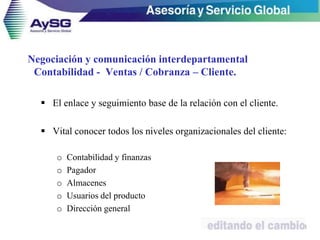 Negociación y comunicación interdepartamental
Contabilidad - Ventas / Cobranza – Cliente.
 El enlace y seguimiento base de la relación con el cliente.
 Vital conocer todos los niveles organizacionales del cliente:
o Contabilidad y finanzas
o Pagador
o Almacenes
o Usuarios del producto
o Dirección general
18
 
