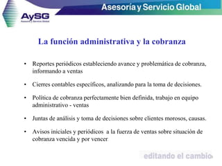 La función administrativa y la cobranza
• Reportes periódicos estableciendo avance y problemática de cobranza,
informando a ventas
• Cierres contables específicos, analizando para la toma de decisiones.
• Política de cobranza perfectamente bien definida, trabajo en equipo
administrativo - ventas
• Juntas de análisis y toma de decisiones sobre clientes morosos, causas.
• Avisos iniciales y periódicos a la fuerza de ventas sobre situación de
cobranza vencida y por vencer.
19
 