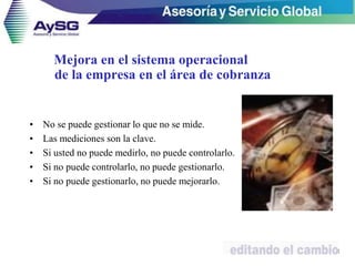 • No se puede gestionar lo que no se mide.
• Las mediciones son la clave.
• Si usted no puede medirlo, no puede controlarlo.
• Si no puede controlarlo, no puede gestionarlo.
• Si no puede gestionarlo, no puede mejorarlo.
21
Mejora en el sistema operacional
de la empresa en el área de cobranza
 