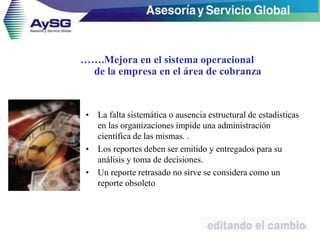 • La falta sistemática o ausencia estructural de estadísticas
en las organizaciones impide una administración
científica de las mismas. .
• Los reportes deben ser emitido y entregados para su
análisis y toma de decisiones.
• Un reporte retrasado no sirve se considera como un
reporte obsoleto
22
…….Mejora en el sistema operacional
de la empresa en el área de cobranza
 