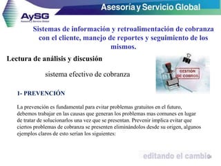 Sistemas de información y retroalimentación de cobranza
con el cliente, manejo de reportes y seguimiento de los
mismos.
24
sistema efectivo de cobranza
1- PREVENCIÓN
La prevención es fundamental para evitar problemas gratuitos en el futuro,
debemos trabajar en las causas que generan los problemas mas comunes en lugar
de tratar de solucionarlos una vez que se presentan. Prevenir implica evitar que
ciertos problemas de cobranza se presenten eliminándolos desde su origen, algunos
ejemplos claros de esto serían los siguientes:
Lectura de análisis y discusión
 