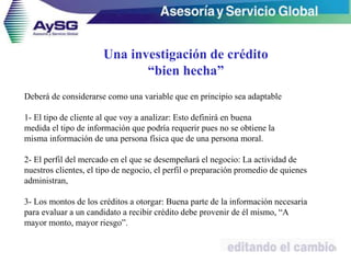 Deberá de considerarse como una variable que en principio sea adaptable
1- El tipo de cliente al que voy a analizar: Esto definirá en buena
medida el tipo de información que podría requerir pues no se obtiene la
misma información de una persona física que de una persona moral.
2- El perfil del mercado en el que se desempeñará el negocio: La actividad de
nuestros clientes, el tipo de negocio, el perfil o preparación promedio de quienes
administran,
3- Los montos de los créditos a otorgar: Buena parte de la información necesaria
para evaluar a un candidato a recibir crédito debe provenir de él mismo, “A
mayor monto, mayor riesgo”.
26
Una investigación de crédito
“bien hecha”
 
