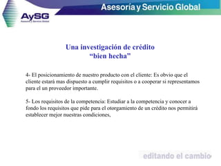 4- El posicionamiento de nuestro producto con el cliente: Es obvio que el
cliente estará mas dispuesto a cumplir requisitos o a cooperar si representamos
para el un proveedor importante.
5- Los requisitos de la competencia: Estudiar a la competencia y conocer a
fondo los requisitos que pide para el otorgamiento de un crédito nos permitirá
establecer mejor nuestras condiciones,
27
Una investigación de crédito
“bien hecha”
 