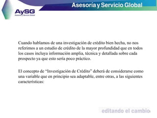 Cuando hablamos de una investigación de crédito bien hecha, no nos
referimos a un estudio de crédito de la mayor profundidad que en todos
los casos incluya información amplia, técnica y detallada sobre cada
prospecto ya que esto sería poco práctico.
El concepto de “Investigación de Crédito” deberá de considerarse como
una variable que en principio sea adaptable, entre otras, a las siguientes
características:
28
 