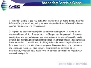 1- El tipo de cliente al que voy a analizar: Esto definirá en buena medida el tipo de
información que podría requerir pues no se obtiene la misma información de una
persona física que de una persona moral.
2- El perfil del mercado en el que se desempeñará el negocio: La actividad de
nuestros clientes, el tipo de negocio, el perfil o preparación promedio de quienes
administran, etc. son indicadores que nos ayudarán a ver que información puedo
obtener, por ejemplo, puede ser que mi política sea obtener estados financieros para
hacer un análisis de rentabilidad, liquidez y solvencia, lo cual en principio suena
bien, pero que ocurre si mis clientes son pequeños comerciantes con poca o nula
experiencia en manejo de negocios, que simplemente no disponen de esa
información, de ser así, muy pocas veces los clientes cumplirán los requisitos de
nuestra investigación.
29
 