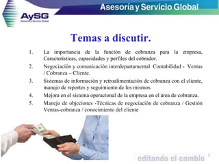 Temas a discutir.
1. La importancia de la función de cobranza para la empresa,
Características, capacidades y perfiles del cobrador.
2. Negociación y comunicación interdepartamental Contabilidad - Ventas
/ Cobranza – Cliente.
3. Sistemas de información y retroalimentación de cobranza con el cliente,
manejo de reportes y seguimiento de los mismos.
4. Mejora en el sistema operacional de la empresa en el área de cobranza.
5. Manejo de objeciones -Técnicas de negociación de cobranza / Gestión
Ventas-cobranza / conocimiento del cliente
3
 