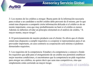3- Los montos de los créditos a otorgar: Buena parte de la información necesaria
para evaluar a un candidato a recibir crédito debe provenir de él mismo, por lo que
estará mas dispuesto a compartir cierta información delicada si el crédito es de un
monto importante, cosa que muy probablemente no hará si el crédito es menor.
Además no debemos olvidar un principio elemental en el análisis de crédito, “A
mayor monto, mayor riesgo”.
4- El posicionamiento de nuestro producto con el cliente: Es obvio que el cliente
estará mas dispuesto a cumplir requisitos o a cooperar si representamos para el un
proveedor importante, en caso contrario su cooperación será mínima si pedimos
demasiados requisitos.
5- Los requisitos de la competencia: Estudiar a la competencia y conocer a fondo
los requisitos que pide para el otorgamiento de un crédito nos permitirá establecer
mejor nuestras condiciones, si encontramos que la competencia no pide requisitos
para otorgar sus créditos, no quiere decir que sean mas competitivos, sino que
simplemente están corriendo un mayor riesgo.
30
 