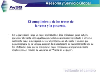 • En la prevención juega un papel importante el área comercial, quien deberá
presentar al cliente solo aquellas características que nuestro producto o servicio
realmente tiene, sin exagerar o crear expectativas en el cliente o usuario que
posteriormente no se vayan a cumplir, la insatisfacción es frecuentemente uno de
los obstáculos para que se consume el pago, recordemos que para un cliente
insatisfecho, el recurso de venganza es “Ahora no les pago”.
31
El cumplimiento de los tratos de
la venta y la posventa.
 
