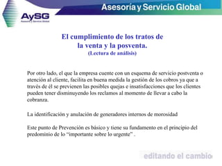 Por otro lado, el que la empresa cuente con un esquema de servicio postventa o
atención al cliente, facilita en buena medida la gestión de los cobros ya que a
través de él se previenen las posibles quejas e insatisfacciones que los clientes
pueden tener disminuyendo los reclamos al momento de llevar a cabo la
cobranza.
La identificación y anulación de generadores internos de morosidad
Este punto de Prevención es básico y tiene su fundamento en el principio del
predominio de lo “importante sobre lo urgente” .
32
El cumplimiento de los tratos de
la venta y la posventa.
(Lectura de análisis)
 