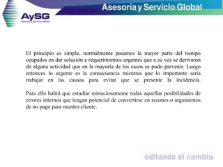 El principio es simple, normalmente pasamos la mayor parte del tiempo
ocupados en dar solución a requerimientos urgentes que a su vez se derivaron
de alguna actividad que en la mayoría de los casos se pudo prevenir. Luego
entonces lo urgente es la consecuencia mientras que lo importante seria
trabajar en las causas para evitar que se presente la incidencia.
Para ello habrá que estudiar minuciosamente todas aquellas posibilidades de
errores internos que tengan potencial de convertirse en razones o argumentos
de no pago para nuestro cliente.
33
 
