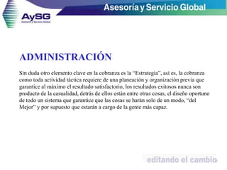 ADMINISTRACIÓN
Sin duda otro elemento clave en la cobranza es la “Estrategia”, así es, la cobranza
como toda actividad táctica requiere de una planeación y organización previa que
garantice al máximo el resultado satisfactorio, los resultados exitosos nunca son
producto de la casualidad, detrás de ellos están entre otras cosas, el diseño oportuno
de todo un sistema que garantice que las cosas se harán solo de un modo, “del
Mejor” y por supuesto que estarán a cargo de la gente más capaz.
35
 