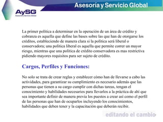 La primer política a determinar en la operación de un área de crédito y
cobranza es aquella que define las bases sobre las que han de otorgarse los
créditos, estableciendo de manera clara si la política será liberal o
conservadora; una política liberal es aquella que permite correr un mayor
riesgo, mientras que una política de crédito conservadora es mas restrictiva
pidiendo mayores requisitos para ser sujeto de crédito.
Cargos, Perfiles y Funciones:
No solo se trata de crear reglas y establecer cómo han de llevarse a cabo las
actividades, para garantizar su cumplimiento es necesario además que las
personas que tienen a su cargo cumplir con dichas tareas, tengan el
conocimiento y habilidades necesarios para llevarlos a la práctica de ahí que
sea importante definir de manera previa los puestos a crear así como el perfil
de las personas que han de ocuparlos incluyendo los conocimientos,
habilidades que deben tener y la capacitación que deberán recibir.
37
 