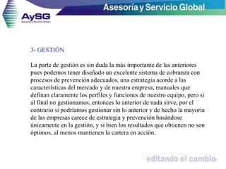 3- GESTIÓN
La parte de gestión es sin duda la más importante de las anteriores
pues podemos tener diseñado un excelente sistema de cobranza con
procesos de prevención adecuados, una estrategia acorde a las
características del mercado y de nuestra empresa, manuales que
definan claramente los perfiles y funciones de nuestro equipo, pero si
al final no gestionamos, entonces lo anterior de nada sirve, por el
contrario si podríamos gestionar sin lo anterior y de hecho la mayoría
de las empresas carece de estrategia y prevención basándose
únicamente en la gestión, y si bien los resultados que obtienen no son
óptimos, al menos mantienen la cartera en acción.
38
 
