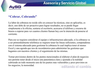 “Cobrar, Cobrando”
La labor de cobranza no reside sólo en conocer las técnicas, sino en aplicarlas, es
decir, uno debe de ser proactivo para lograr resultados, no se puede llegar
simplemente a la oficina, sentarse al escritorio, acercarse el teléfono y cruzarse de
brazos a esperar para ver cuantos clientes llaman hoy con la intención de ponerse al
corriente.
Para eso se requiere considerar el equipo e infraestructura adecuado, si la cobranza va
a ser primordialmente telefónica se requiere tener las líneas suficientes, computadoras
con el sistema adecuado para gestionar la cobranza lo cual implica tener al menos
Excel y una agenda que nos de recordatorios para administrar las gestiones que
hagamos con nuestros clientes y el seguimiento de las mismas.
Tomar previsiones dentro de los puntos mencionados al elaborar el plan de negocios
nos permite tener desde el inicio una panorámica clara y ajustada a la realidad
cubriendo en todo momento uno de los puntos mas vulnerables y poco previstos en
los negocios, la morosidad.
39
 