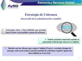Estrategia de Cobranza
(desarrollo de la administración rentable)
 Muchos son los clientes que exigen Calidad, Precio y excelente tiempo de
entrega, como proveedores nuestra gestión de cobranza requiere igual una
alta calidad en el servicio
4
 Estrategia clara y bien definida que permita
hacer frente a las posibles causas de retrasos
 Tomar acciones concretas cuando se
presentan a fin de que estas no se repitan.
 