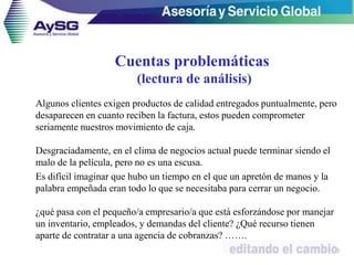 40
Algunos clientes exigen productos de calidad entregados puntualmente, pero
desaparecen en cuanto reciben la factura, estos pueden comprometer
seriamente nuestros movimiento de caja.
Desgraciadamente, en el clima de negocios actual puede terminar siendo el
malo de la película, pero no es una escusa.
Es difícil imaginar que hubo un tiempo en el que un apretón de manos y la
palabra empeñada eran todo lo que se necesitaba para cerrar un negocio.
¿qué pasa con el pequeño/a empresario/a que está esforzándose por manejar
un inventario, empleados, y demandas del cliente? ¿Qué recurso tienen
aparte de contratar a una agencia de cobranzas? …….
Cuentas problemáticas
(lectura de análisis)
 