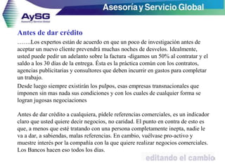 Antes de dar crédito
…….Los expertos están de acuerdo en que un poco de investigación antes de
aceptar un nuevo cliente prevendrá muchas noches de desvelos. Idealmente,
usted puede pedir un adelanto sobre la factura -digamos un 50% al contratar y el
saldo a los 30 días de la entrega. Ésta es la práctica común con los contratos,
agencias publicitarias y consultores que deben incurrir en gastos para completar
un trabajo.
Desde luego siempre existirán los pulpos, esas empresas transnacionales que
imponen sin mas nada sus condiciones y con los cuales de cualquier forma se
logran jugosas negociaciones
Antes de dar crédito a cualquiera, pídele referencias comerciales, es un indicador
claro que usted quiere decir negocios, no caridad. El punto en contra de esto es
que, a menos que esté tratando con una persona completamente inepta, nadie le
va a dar, a sabiendas, malas referencias. En cambio, vuélvase pro-activo y
muestre interés por la compañía con la que quiere realizar negocios comerciales.
Los Bancos hacen eso todos los días.
41
 