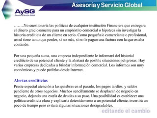 ……..Yo cuestionaría las políticas de cualquier institución Financiera que entregara
el dinero graciosamente para un empréstito comercial o hipoteca sin investigar la
historia crediticia de un cliente en serio. Como pequeña/o comerciante o profesional,
usted tiene tanto que perder, si no más, si no le pagan una factura con la que estaba
contando.
Por una pequeña suma, una empresa independiente le informará del historial
crediticio de su potencial cliente y la alertará de posible situaciones peligrosas. Hay
varias empresas dedicadas a brindar información comercial. Los informes son muy
económicos y puede pedirlos desde Internet.
Alertas crediticias
Preste especial atención a las quiebras en el pasado, los pagos tardíos, y saldos
pendiente de otros negocios. Muchos sencillamente se desplazan de negocio en
negocio, dejando una estela de deudas a su paso. Una posibilidad es establecer una
política crediticia clara y explicarla detenidamente a un potencial cliente, invertirá un
poco de tiempo pero evitará algunas situaciones desagradables.
42
 