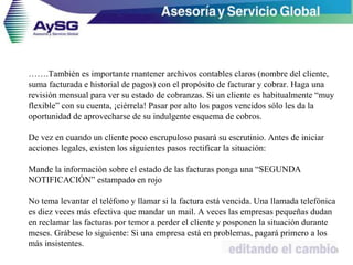 …….También es importante mantener archivos contables claros (nombre del cliente,
suma facturada e historial de pagos) con el propósito de facturar y cobrar. Haga una
revisión mensual para ver su estado de cobranzas. Si un cliente es habitualmente “muy
flexible” con su cuenta, ¡ciérrela! Pasar por alto los pagos vencidos sólo les da la
oportunidad de aprovecharse de su indulgente esquema de cobros.
De vez en cuando un cliente poco escrupuloso pasará su escrutinio. Antes de iniciar
acciones legales, existen los siguientes pasos rectificar la situación:
Mande la información sobre el estado de las facturas ponga una “SEGUNDA
NOTIFICACIÓN” estampado en rojo
No tema levantar el teléfono y llamar si la factura está vencida. Una llamada telefónica
es diez veces más efectiva que mandar un mail. A veces las empresas pequeñas dudan
en reclamar las facturas por temor a perder el cliente y posponen la situación durante
meses. Grábese lo siguiente: Si una empresa está en problemas, pagará primero a los
más insistentes.
43
 