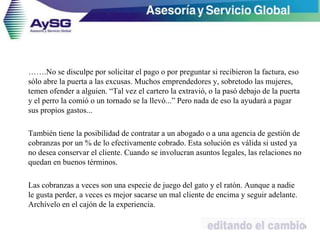 …….No se disculpe por solicitar el pago o por preguntar si recibieron la factura, eso
sólo abre la puerta a las excusas. Muchos emprendedores y, sobretodo las mujeres,
temen ofender a alguien. “Tal vez el cartero la extravió, o la pasó debajo de la puerta
y el perro la comió o un tornado se la llevó...” Pero nada de eso la ayudará a pagar
sus propios gastos...
También tiene la posibilidad de contratar a un abogado o a una agencia de gestión de
cobranzas por un % de lo efectivamente cobrado. Esta solución es válida si usted ya
no desea conservar el cliente. Cuando se involucran asuntos legales, las relaciones no
quedan en buenos términos.
Las cobranzas a veces son una especie de juego del gato y el ratón. Aunque a nadie
le gusta perder, a veces es mejor sacarse un mal cliente de encima y seguir adelante.
Archívelo en el cajón de la experiencia.
44
 