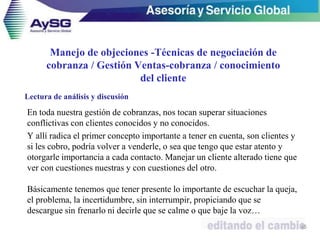 Manejo de objeciones -Técnicas de negociación de
cobranza / Gestión Ventas-cobranza / conocimiento
del cliente
En toda nuestra gestión de cobranzas, nos tocan superar situaciones
conflictivas con clientes conocidos y no conocidos.
Y allí radica el primer concepto importante a tener en cuenta, son clientes y
si les cobro, podría volver a venderle, o sea que tengo que estar atento y
otorgarle importancia a cada contacto. Manejar un cliente alterado tiene que
ver con cuestiones nuestras y con cuestiones del otro.
Básicamente tenemos que tener presente lo importante de escuchar la queja,
el problema, la incertidumbre, sin interrumpir, propiciando que se
descargue sin frenarlo ni decirle que se calme o que baje la voz…
45
Lectura de análisis y discusión
 