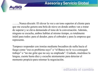 ……..Nunca discutir. El elevar la voz a un tono superior al cliente para
que me escuche genera una bola de nieve en donde ambos van a tratar
de superar y se eleva demasiado el tono de la conversación. Además,
ninguno se escucha, ambos hablan al mismo tiempo, es totalmente
inútil para todos: para el deudor, para el cobrador y para la empresa que
represento.
Tampoco responder con ironías mediante bocaditos de nafta hacia el
fuego como “eso es problema suyo” o “el Banco no le va a conseguir
trabajo” o “no me grite que no soy su empleada”. Cuidado, muérdase la
lengua, cuente hasta diez y escuche atentamente para detectar el
momento propicio para retomar la negociación.
46
 
