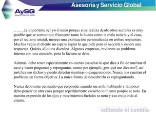 ……..Es importante ser yo el nexo porque si se realiza desde otros sectores es muy
posible que se comunique fríamente tanto la buena como la mala noticia y el caso,
por el reclamo inicial, merece una explicación personalizada en ambas respuestas.
Muchas veces el cliente no espera lograr lo que pide pero si necesita y espera una
respuesta. Quizás sólo una disculpa. Algunas empresas, revierten su problema
interno con una atención, pero la factura se debe.
Además, debo tener especialmente en cuenta escuchar lo que dice a fin de analizar el
caso y hacer preguntas y repreguntas, como por ejemplo ¿por qué me dice eso?, así
justifica sus dichos y puedo detectar mentiras o exageraciones. Nunca nos cuentan el
problema en forma objetiva. La única forma de descubrirlo es repreguntando.
Nunca debo estar pensando que responder cuando me están hablando y tampoco
debo pensar en otra cosa porque repetidamente escucho lo mismo porque se nota. En
nuestra expresión de los ojos y movimientos faciales se nota y eso enoja más al
cliente.
48
 