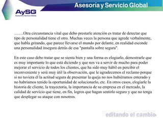 …….Otra circunstancia vital que debo prestarle atención es tratar de detectar que
tipo de personalidad tiene el otro. Muchas veces la persona que agrede verbalmente,
que habla gritando, que parece llevarse el mundo por delante, en realidad esconde
una personalidad insegura detrás de esa "pantalla sobre segura".
En este caso debo tratar que se sienta bien y una forma es elogiarlo, demostrarle que
es muy importante lo que está diciendo y que nos va a servir de mucho para poder
mejorar el servicio de todos los clientes, que ha sido muy hábil en percibir el
inconveniente y será muy útil la observación, que le agradecemos el reclamo porque
si no tuviera él la actitud segura de presentar la queja no nos hubiéramos enterado y
no habríamos tenido la oportunidad de solucionarlo, etc. En otros casos, elogiarle la
historia de cliente, la trayectoria, la importancia de su empresa en el mercado, la
calidad de servicio que tiene, en fin, logros que hagan sentirlo seguro y que no tenga
que desplegar su ataque con nosotros.
49
 