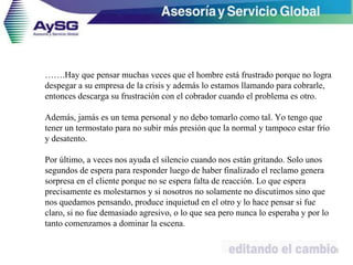 …….Hay que pensar muchas veces que el hombre está frustrado porque no logra
despegar a su empresa de la crisis y además lo estamos llamando para cobrarle,
entonces descarga su frustración con el cobrador cuando el problema es otro.
Además, jamás es un tema personal y no debo tomarlo como tal. Yo tengo que
tener un termostato para no subir más presión que la normal y tampoco estar frío
y desatento.
Por último, a veces nos ayuda el silencio cuando nos están gritando. Solo unos
segundos de espera para responder luego de haber finalizado el reclamo genera
sorpresa en el cliente porque no se espera falta de reacción. Lo que espera
precisamente es molestarnos y si nosotros no solamente no discutimos sino que
nos quedamos pensando, produce inquietud en el otro y lo hace pensar si fue
claro, si no fue demasiado agresivo, o lo que sea pero nunca lo esperaba y por lo
tanto comenzamos a dominar la escena.
50
 