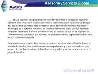 ……Allí, le hacemos una pregunta con tono de voz normal y tranquila y seguimos
adelante. Esta técnica del silencio así como la indiferencia ante las barbaridades que
dijo resulta muy adecuada para atender los gritos telefónicos en donde hay mayor
despliegue en la agresión porque al no tenernos enfrente es como que los decibeles
aumentan libremente a niveles que si estuviera en persona quizás no se registrarían.
Debemos tomar conciencia que nosotros no podemos cambiar la personalidad del otro,
pero si podemos manejarla.
Para eso debemos conocer bien nuestro producto o servicio, el detalle de la deuda, la
historia del deudor y las posibles objeciones o problemas y como responderlas para
poder enfrentar las situaciones habituales con seguridad y alertas para no entrar en el
juego del deudor.
51
 
