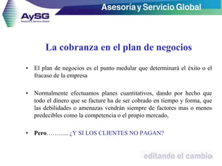 La cobranza en el plan de negocios
• El plan de negocios es el punto medular que determinará el éxito o el
fracaso de la empresa
• Normalmente efectuamos planes cuantitativos, dando por hecho que
todo el dinero que se facture ha de ser cobrado en tiempo y forma, que
las debilidades o amenazas vendrán siempre de factores mas o menos
predecibles como la competencia o el propio mercado,
• Pero……….. ¿Y SI LOS CLIENTES NO PAGAN?
8
 