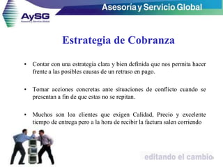 Estrategia de Cobranza
• Contar con una estrategia clara y bien definida que nos permita hacer
frente a las posibles causas de un retraso en pago.
• Tomar acciones concretas ante situaciones de conflicto cuando se
presentan a fin de que estas no se repitan.
• Muchos son loa clientes que exigen Calidad, Precio y excelente
tiempo de entrega pero a la hora de recibir la factura salen corriendo
9
 