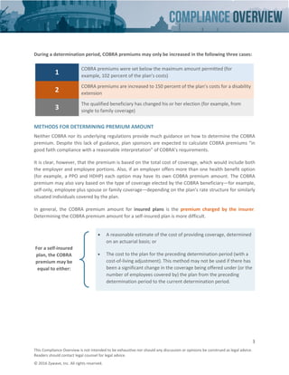 3
This Compliance Overview is not intended to be exhaustive nor should any discussion or opinions be construed as legal advice.
Readers should contact legal counsel for legal advice.
© 2016 Zywave, Inc. All rights reserved.
During a determination period, COBRA premiums may only be increased in the following three cases:
1
COBRA premiums were set below the maximum amount permitted (for
example, 102 percent of the plan’s costs)
2
COBRA premiums are increased to 150 percent of the plan’s costs for a disability
extension
3
The qualified beneficiary has changed his or her election (for example, from
single to family coverage)
METHODS FOR DETERMINING PREMIUM AMOUNT
Neither COBRA nor its underlying regulations provide much guidance on how to determine the COBRA
premium. Despite this lack of guidance, plan sponsors are expected to calculate COBRA premiums “in
good faith compliance with a reasonable interpretation” of COBRA’s requirements.
It is clear, however, that the premium is based on the total cost of coverage, which would include both
the employer and employee portions. Also, if an employer offers more than one health benefit option
(for example, a PPO and HDHP) each option may have its own COBRA premium amount. The COBRA
premium may also vary based on the type of coverage elected by the COBRA beneficiary—for example,
self-only, employee plus spouse or family coverage—depending on the plan’s rate structure for similarly
situated individuals covered by the plan.
In general, the COBRA premium amount for insured plans is the premium charged by the insurer.
Determining the COBRA premium amount for a self-insured plan is more difficult.
For a self-insured
plan, the COBRA
premium may be
equal to either:
• A reasonable estimate of the cost of providing coverage, determined
on an actuarial basis; or
• The cost to the plan for the preceding determination period (with a
cost-of-living adjustment). This method may not be used if there has
been a significant change in the coverage being offered under (or the
number of employees covered by) the plan from the preceding
determination period to the current determination period.
 