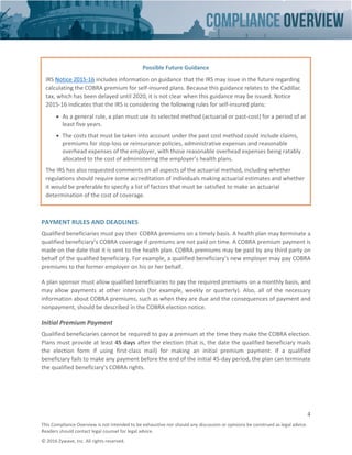 4
This Compliance Overview is not intended to be exhaustive nor should any discussion or opinions be construed as legal advice.
Readers should contact legal counsel for legal advice.
© 2016 Zywave, Inc. All rights reserved.
PAYMENT RULES AND DEADLINES
Qualified beneficiaries must pay their COBRA premiums on a timely basis. A health plan may terminate a
qualified beneficiary’s COBRA coverage if premiums are not paid on time. A COBRA premium payment is
made on the date that it is sent to the health plan. COBRA premiums may be paid by any third party on
behalf of the qualified beneficiary. For example, a qualified beneficiary’s new employer may pay COBRA
premiums to the former employer on his or her behalf.
A plan sponsor must allow qualified beneficiaries to pay the required premiums on a monthly basis, and
may allow payments at other intervals (for example, weekly or quarterly). Also, all of the necessary
information about COBRA premiums, such as when they are due and the consequences of payment and
nonpayment, should be described in the COBRA election notice.
Initial Premium Payment
Qualified beneficiaries cannot be required to pay a premium at the time they make the COBRA election.
Plans must provide at least 45 days after the election (that is, the date the qualified beneficiary mails
the election form if using first-class mail) for making an initial premium payment. If a qualified
beneficiary fails to make any payment before the end of the initial 45-day period, the plan can terminate
the qualified beneficiary's COBRA rights.
Possible Future Guidance
IRS Notice 2015-16 includes information on guidance that the IRS may issue in the future regarding
calculating the COBRA premium for self-insured plans. Because this guidance relates to the Cadillac
tax, which has been delayed until 2020, it is not clear when this guidance may be issued. Notice
2015-16 indicates that the IRS is considering the following rules for self-insured plans:
• As a general rule, a plan must use its selected method (actuarial or past-cost) for a period of at
least five years.
• The costs that must be taken into account under the past cost method could include claims,
premiums for stop-loss or reinsurance policies, administrative expenses and reasonable
overhead expenses of the employer, with those reasonable overhead expenses being ratably
allocated to the cost of administering the employer’s health plans.
The IRS has also requested comments on all aspects of the actuarial method, including whether
regulations should require some accreditation of individuals making actuarial estimates and whether
it would be preferable to specify a list of factors that must be satisfied to make an actuarial
determination of the cost of coverage.
 