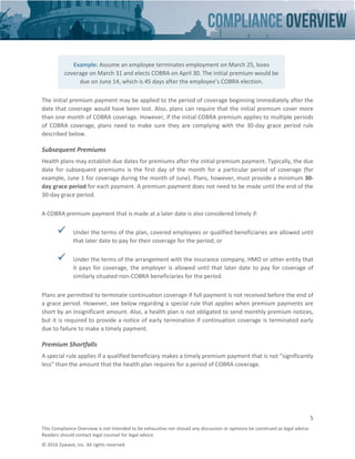 5
This Compliance Overview is not intended to be exhaustive nor should any discussion or opinions be construed as legal advice.
Readers should contact legal counsel for legal advice.
© 2016 Zywave, Inc. All rights reserved.
The initial premium payment may be applied to the period of coverage beginning immediately after the
date that coverage would have been lost. Also, plans can require that the initial premium cover more
than one month of COBRA coverage. However, if the initial COBRA premium applies to multiple periods
of COBRA coverage, plans need to make sure they are complying with the 30-day grace period rule
described below.
Subsequent Premiums
Health plans may establish due dates for premiums after the initial premium payment. Typically, the due
date for subsequent premiums is the first day of the month for a particular period of coverage (for
example, June 1 for coverage during the month of June). Plans, however, must provide a minimum 30-
day grace period for each payment. A premium payment does not need to be made until the end of the
30-day grace period.
A COBRA premium payment that is made at a later date is also considered timely if:
 Under the terms of the plan, covered employees or qualified beneficiaries are allowed until
that later date to pay for their coverage for the period; or
 Under the terms of the arrangement with the insurance company, HMO or other entity that
it pays for coverage, the employer is allowed until that later date to pay for coverage of
similarly situated non-COBRA beneficiaries for the period.
Plans are permitted to terminate continuation coverage if full payment is not received before the end of
a grace period. However, see below regarding a special rule that applies when premium payments are
short by an insignificant amount. Also, a health plan is not obligated to send monthly premium notices,
but it is required to provide a notice of early termination if continuation coverage is terminated early
due to failure to make a timely payment.
Premium Shortfalls
A special rule applies if a qualified beneficiary makes a timely premium payment that is not “significantly
less” than the amount that the health plan requires for a period of COBRA coverage.
Example: Assume an employee terminates employment on March 25, loses
coverage on March 31 and elects COBRA on April 30. The initial premium would be
due on June 14, which is 45 days after the employee’s COBRA election.
 