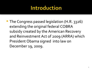 The Congress passed legislation (H.R. 3326) extending the original federal COBRA subsidy created by the American Recovery and Reinvestment Act of 2009 (ARRA) which President Obama signed  into law on December 19, 2009. 