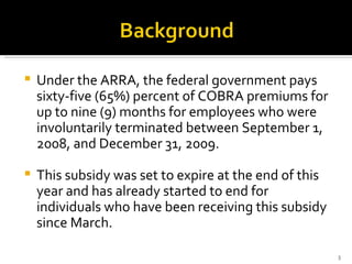 Under the ARRA, the federal government pays sixty-five (65%) percent of COBRA premiums for up to nine (9) months for employees who were involuntarily terminated between September 1, 2008, and December 31, 2009.  This subsidy was set to expire at the end of this year and has already started to end for individuals who have been receiving this subsidy since March. 