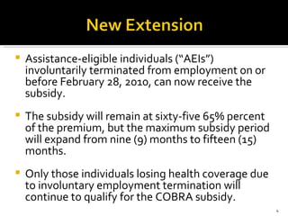 Assistance-eligible individuals (“AEIs”) involuntarily terminated from employment on or before February 28, 2010, can now receive the subsidy.  The subsidy will remain at sixty-five 65% percent of the premium, but the maximum subsidy period will expand from nine (9) months to fifteen (15) months.  Only those individuals losing health coverage due to involuntary employment termination will continue to qualify for the COBRA subsidy. 