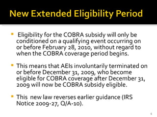 Eligibility for the COBRA subsidy will only be conditioned on a qualifying event occurring on or before February 28, 2010, without regard to when the COBRA coverage period begins.  This means that AEIs involuntarily terminated on or before December 31, 2009, who become eligible for COBRA coverage after December 31, 2009 will now be COBRA subsidy eligible.  This  new law reverses earlier guidance (IRS Notice 2009-27, Q/A-10). 