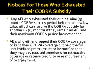 Any AEI who exhausted their original nine (9) month COBRA subsidy period before the new law takes effect can receive the COBRA subsidy for another six (6) months if they remain an AEI and their maximum COBRA period has not ended.  AEIs who either dropped their COBRA coverage or kept their COBRA coverage but paid the full unsubsidized premiums must be notified that they may pay reduced premiums for retroactive coverage or receive credit for or reimbursement of overpayment.  